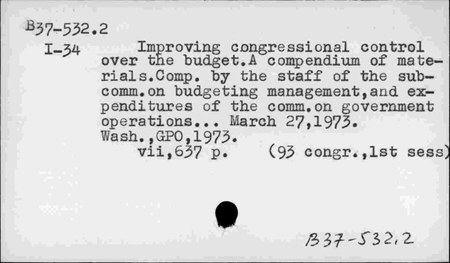 ﻿*37-532.2
I_54 Improving congressional control over the budget.A compendium of materials. Comp. by the staff of the subcomm, on budgeting management,and expenditures of the comm.on government operations... March 27,1973. Wash.,GPO,1973.
vii,637 p. (93 congr.,lst sess